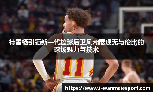 特雷杨引领新一代控球后卫风潮展现无与伦比的球场魅力与技术