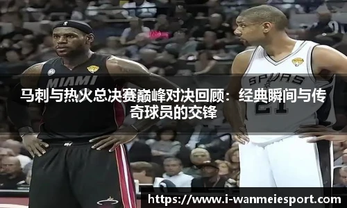 马刺与热火总决赛巅峰对决回顾：经典瞬间与传奇球员的交锋